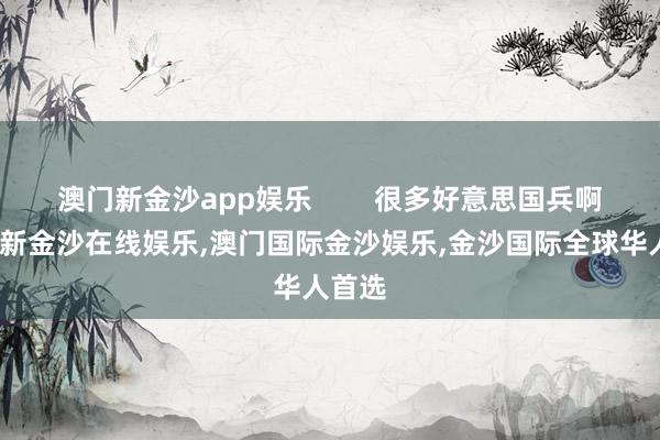 澳门新金沙app娱乐        很多好意思国兵啊-澳门新金沙在线娱乐,澳门国际金沙娱乐,金沙国际全球华人首选