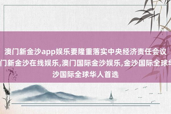 澳门新金沙app娱乐要隆重落实中央经济责任会议部署-澳门新金沙在线娱乐,澳门国际金沙娱乐,金沙国际全球华人首选