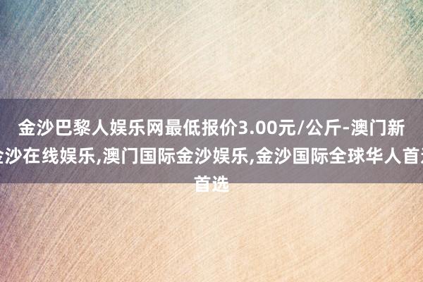 金沙巴黎人娱乐网最低报价3.00元/公斤-澳门新金沙在线娱乐,澳门国际金沙娱乐,金沙国际全球华人首选