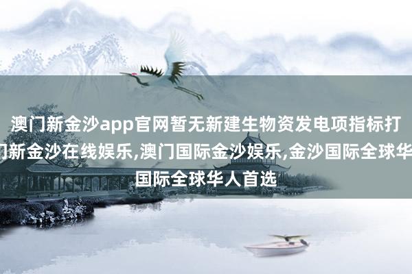 澳门新金沙app官网暂无新建生物资发电项指标打算-澳门新金沙在线娱乐,澳门国际金沙娱乐,金沙国际全球华人首选