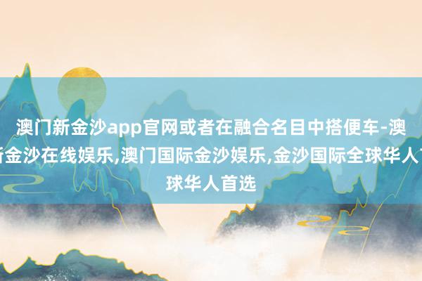 澳门新金沙app官网或者在融合名目中搭便车-澳门新金沙在线娱乐,澳门国际金沙娱乐,金沙国际全球华人首选