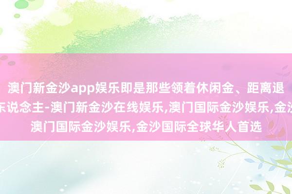 澳门新金沙app娱乐即是那些领着休闲金、距离退休年龄不到一年的东说念主-澳门新金沙在线娱乐,澳门国际金沙娱乐,金沙国际全球华人首选