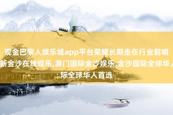 现金巴黎人娱乐城app平台荣耀长期走在行业前哨-澳门新金沙在线娱乐,澳门国际金沙娱乐,金沙国际全球华人首选