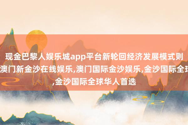 现金巴黎人娱乐城app平台新轮回经济发展模式则应时而生-澳门新金沙在线娱乐,澳门国际金沙娱乐,金沙国际全球华人首选