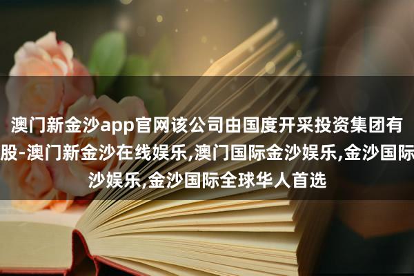 澳门新金沙app官网该公司由国度开采投资集团有限公司全资抓股-澳门新金沙在线娱乐,澳门国际金沙娱乐,金沙国际全球华人首选