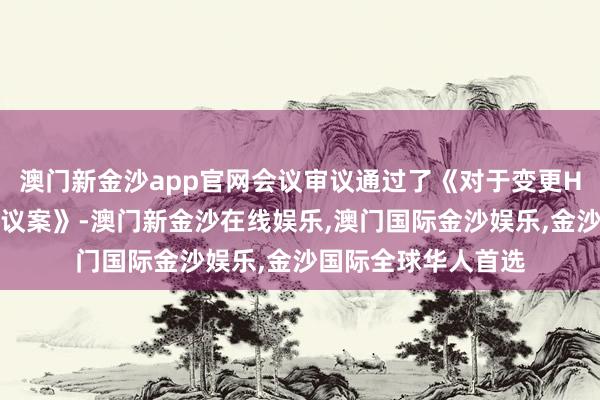 澳门新金沙app官网会议审议通过了《对于变更H股召募资金用途的议案》-澳门新金沙在线娱乐,澳门国际金沙娱乐,金沙国际全球华人首选