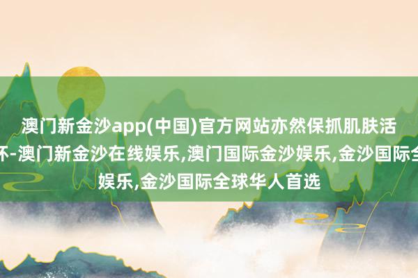 澳门新金沙app(中国)官方网站亦然保抓肌肤活力的遑急一环-澳门新金沙在线娱乐,澳门国际金沙娱乐,金沙国际全球华人首选