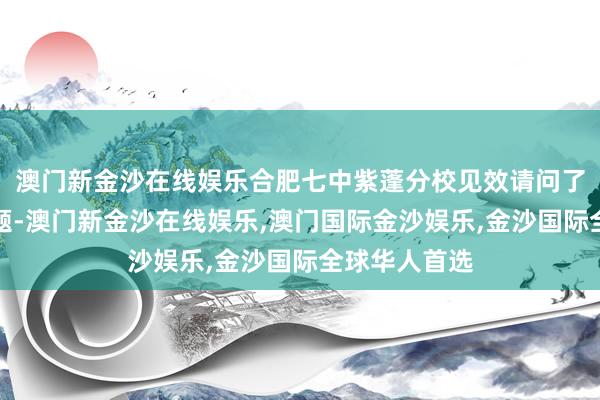 澳门新金沙在线娱乐合肥七中紫蓬分校见效请问了省级磋议课题-澳门新金沙在线娱乐,澳门国际金沙娱乐,金沙国际全球华人首选