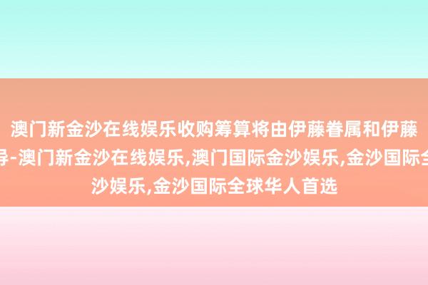 澳门新金沙在线娱乐收购筹算将由伊藤眷属和伊藤忠商当事人导-澳门新金沙在线娱乐,澳门国际金沙娱乐,金沙国际全球华人首选