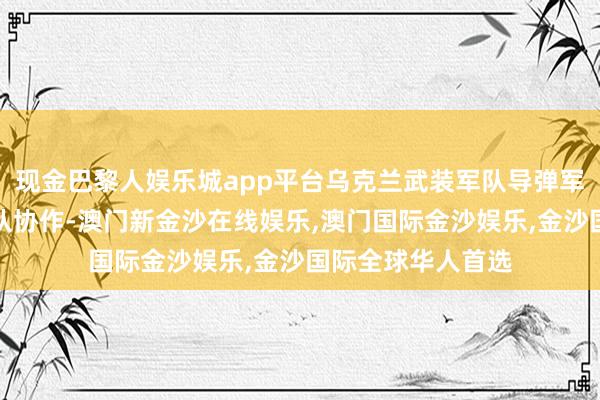 现金巴黎人娱乐城app平台乌克兰武装军队导弹军队与乌军其他军队协作-澳门新金沙在线娱乐,澳门国际金沙娱乐,金沙国际全球华人首选