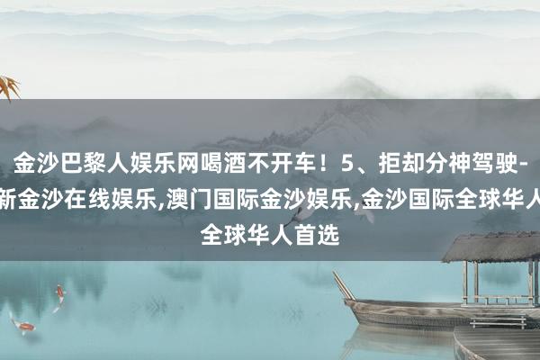 金沙巴黎人娱乐网喝酒不开车！5、拒却分神驾驶-澳门新金沙在线娱乐,澳门国际金沙娱乐,金沙国际全球华人首选