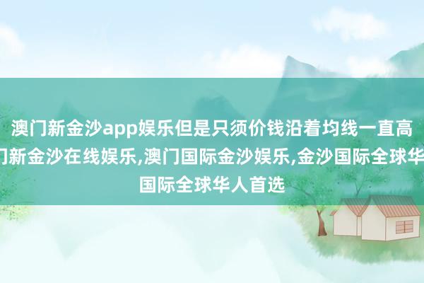 澳门新金沙app娱乐但是只须价钱沿着均线一直高潮-澳门新金沙在线娱乐,澳门国际金沙娱乐,金沙国际全球华人首选