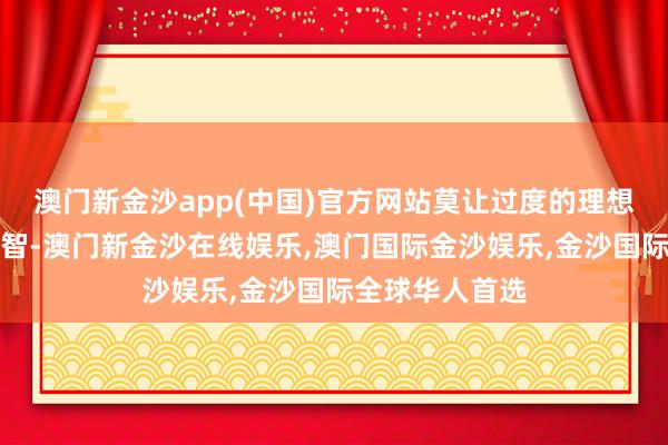 澳门新金沙app(中国)官方网站莫让过度的理想蒙蔽了你的心智-澳门新金沙在线娱乐,澳门国际金沙娱乐,金沙国际全球华人首选