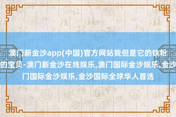 澳门新金沙app(中国)官方网站我但是它的铁粉好几年啦！新推出的宝贝-澳门新金沙在线娱乐,澳门国际金沙娱乐,金沙国际全球华人首选