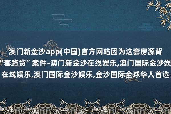 澳门新金沙app(中国)官方网站因为这套房源背后不仅负担到沿途特大“套路贷”案件-澳门新金沙在线娱乐,澳门国际金沙娱乐,金沙国际全球华人首选