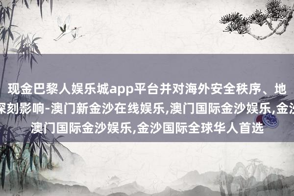 现金巴黎人娱乐城app平台并对海外安全秩序、地区力量均衡产生了深刻影响-澳门新金沙在线娱乐,澳门国际金沙娱乐,金沙国际全球华人首选