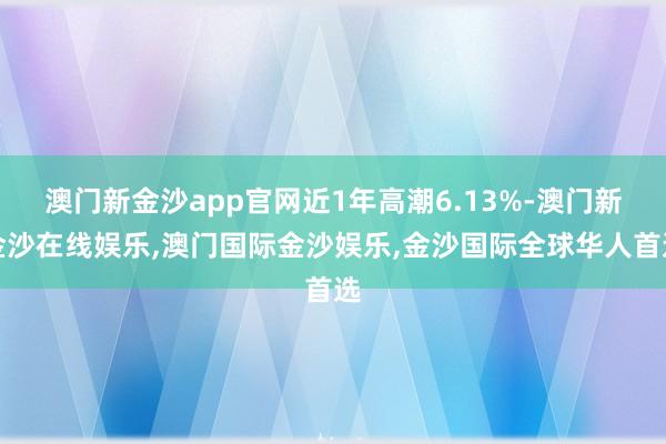 澳门新金沙app官网近1年高潮6.13%-澳门新金沙在线娱乐,澳门国际金沙娱乐,金沙国际全球华人首选