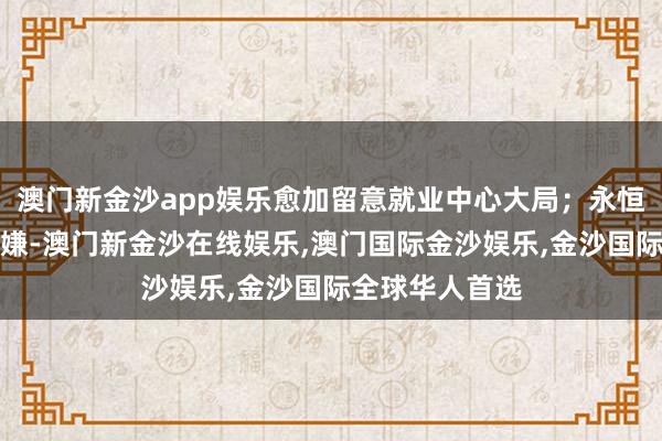 澳门新金沙app娱乐愈加留意就业中心大局；永恒坚合手守正变嫌-澳门新金沙在线娱乐,澳门国际金沙娱乐,金沙国际全球华人首选