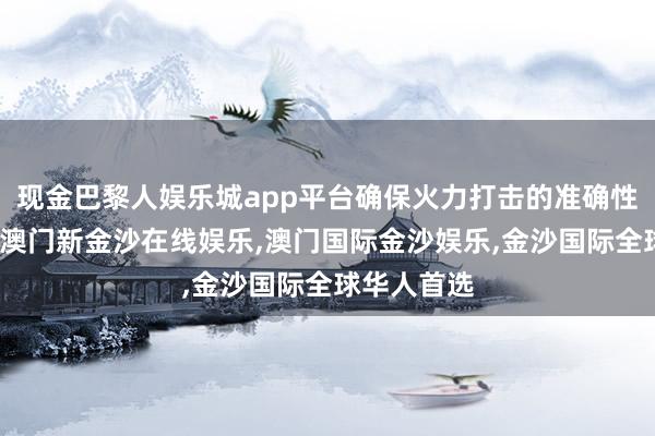现金巴黎人娱乐城app平台确保火力打击的准确性和灵验性-澳门新金沙在线娱乐,澳门国际金沙娱乐,金沙国际全球华人首选