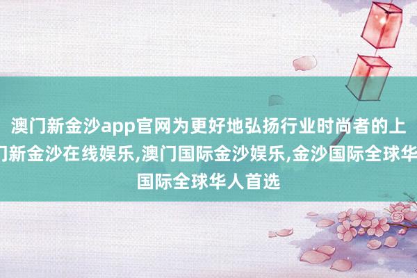 澳门新金沙app官网为更好地弘扬行业时尚者的上风-澳门新金沙在线娱乐,澳门国际金沙娱乐,金沙国际全球华人首选