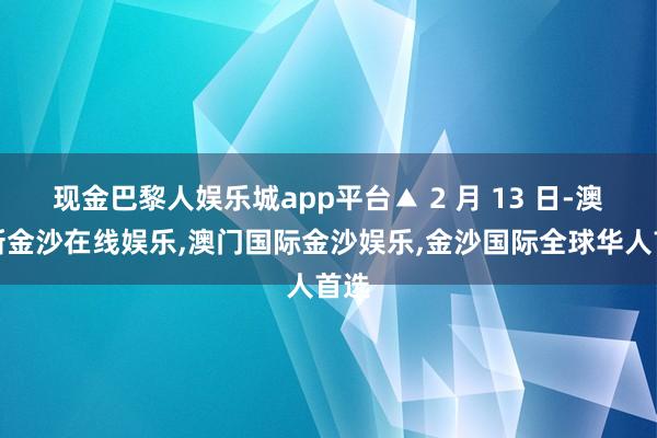 现金巴黎人娱乐城app平台▲ 2 月 13 日-澳门新金沙在线娱乐,澳门国际金沙娱乐,金沙国际全球华人首选