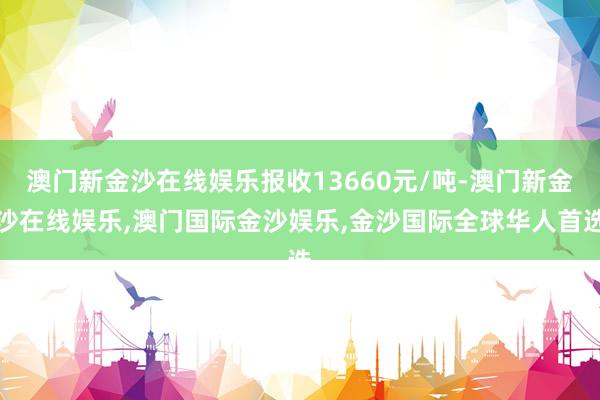澳门新金沙在线娱乐报收13660元/吨-澳门新金沙在线娱乐,澳门国际金沙娱乐,金沙国际全球华人首选