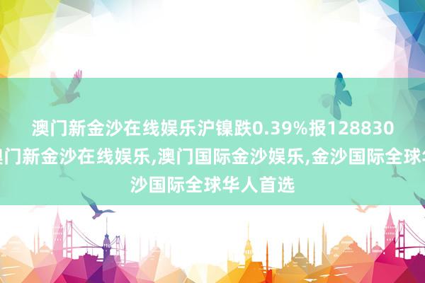 澳门新金沙在线娱乐沪镍跌0.39%报128830元/吨-澳门新金沙在线娱乐,澳门国际金沙娱乐,金沙国际全球华人首选