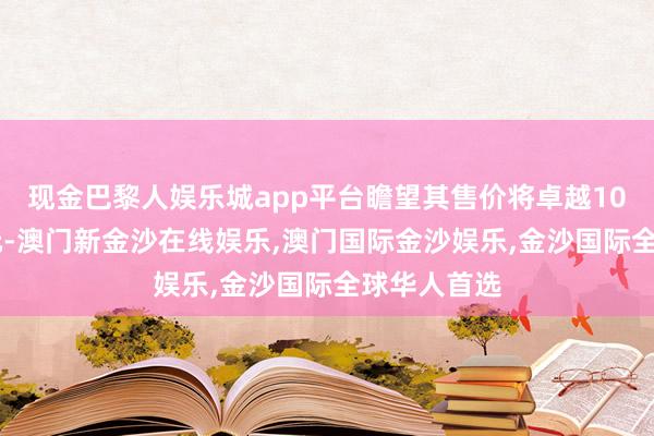 现金巴黎人娱乐城app平台瞻望其售价将卓越1000好意思元-澳门新金沙在线娱乐,澳门国际金沙娱乐,金沙国际全球华人首选