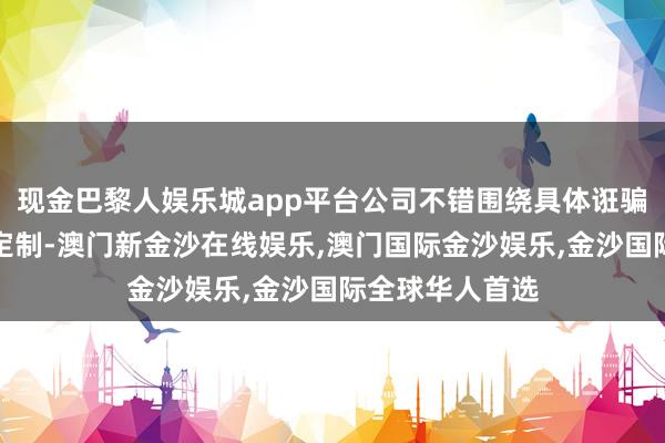现金巴黎人娱乐城app平台公司不错围绕具体诳骗进行量身优化定制-澳门新金沙在线娱乐,澳门国际金沙娱乐,金沙国际全球华人首选
