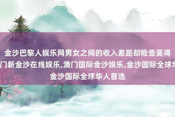 金沙巴黎人娱乐网男女之间的收入差距却险些莫得收缩-澳门新金沙在线娱乐,澳门国际金沙娱乐,金沙国际全球华人首选