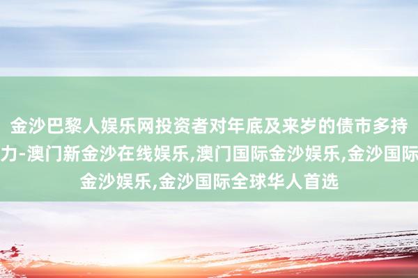 金沙巴黎人娱乐网投资者对年底及来岁的债市多持审慎乐不雅魄力-澳门新金沙在线娱乐,澳门国际金沙娱乐,金沙国际全球华人首选